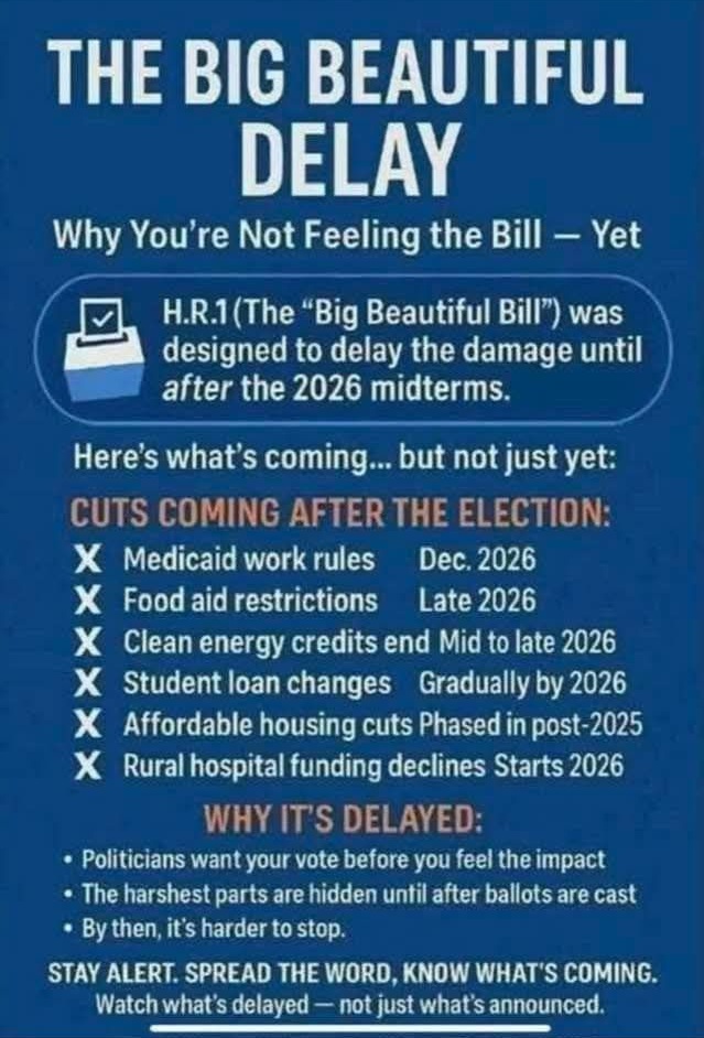 THE BIG BEAUTIFUL DELAY Why You're Not Feeling the Bill — Yet FL H.R.I (The "Big Beautiful Bill") was designed to delay the damage until after the 2026 midterms. Here's what's coming... but not just yet: CUTS COMING AFTER THE ELECTION: X Medicaid work rules Dec. 2026 X Food aid restrictions Late 2026 X Clean energy credits end Mid to late 2026 X Student loan changes Gradually by 2026 X Affordable housing cuts Phased in post-2025 X Rural hospital funding declines Starts 2026 WHY ITS DELAYED: • Politicians want your vote before you feel the impact • The harshest parts are hidden until after ballots are cast • By then, ifs harder to stop. STAY ALERT. SPREAD THE WORD, KNOW WHAT'S COMING. Watch what's delayed — not just what's announced. 